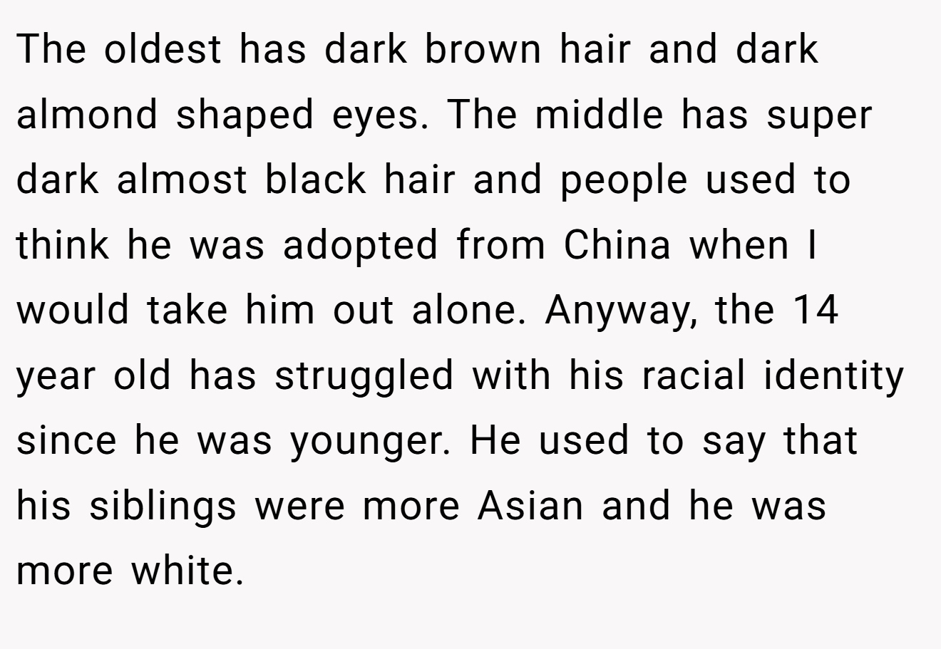 The oldest has dark brown hair and dark almond shaped eyes. The middle has super dark almost black hair and people used to think he was adopted from China when I would take him out alone. Anyway, the 14 year old has struggled with his racial identity since he was younger. He used to say that his siblings were more Asian and he was more white.