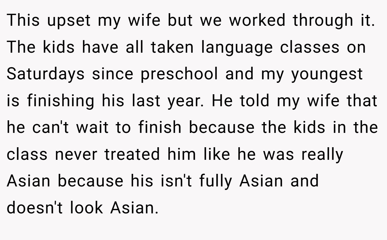 This upset my wife but we worked through it. The kids have all taken language classes on Saturdays since preschool and my youngest is finishing his last year. He told my wife that he can't wait to finish because the kids in the class never treated him like he was really Asian because his isn't fully Asian and doesn't look Asian.
