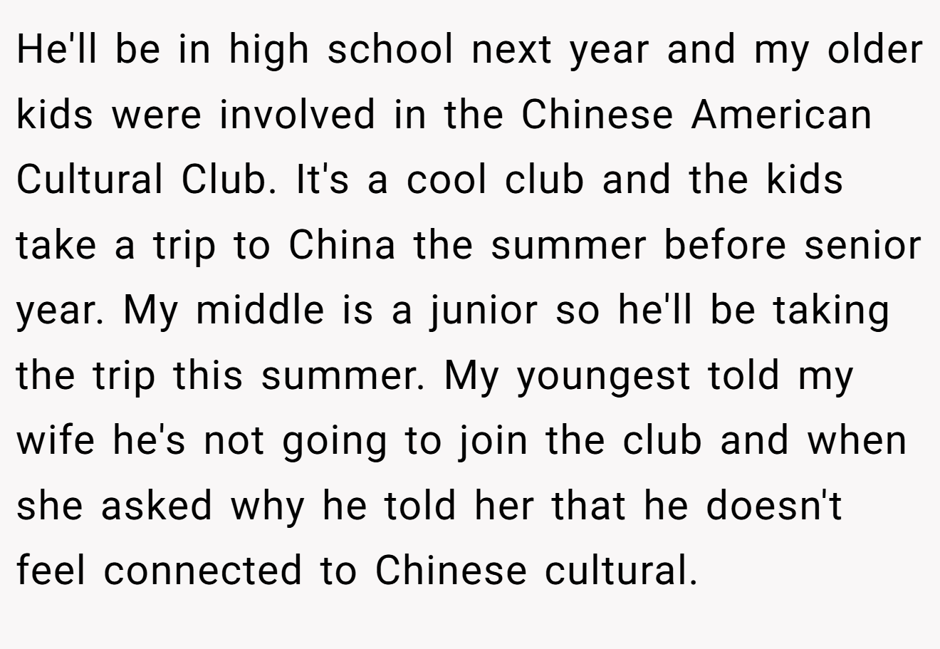 He'll be in high school next year and my older kids were involved in the Chinese American Cultural Club. It's a cool club and the kids take a trip to China the summer before senior year. My middle is a junior so he'll be taking the trip this summer. My youngest told my wife he's not going to join the club and when she asked why he told her that he doesn't feel connected to Chinese cultural.