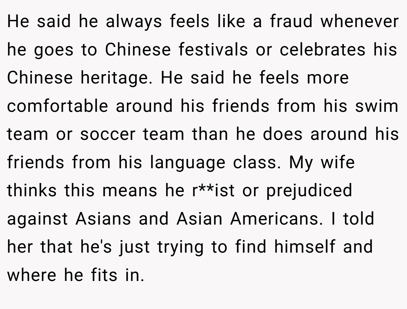 He said he always feels like a fraud whenever he goes to Chinese festivals or celebrates his Chinese heritage. He said he feels more comfortable around his friends from his swim team or soccer team than he does around his friends from his language class. My wife thinks this means he r**ist or prejudiced against Asians and Asian Americans. I told her that he's just trying to find himself and where he fits in.
