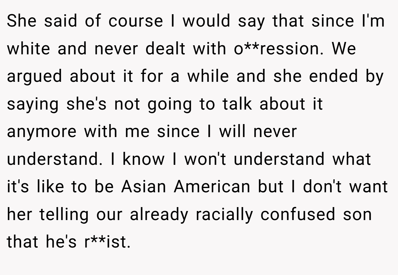 She said of course I would say that since I'm white and never dealt with o**ression. We argued about it for a while and she ended by saying she's not going to talk about it anymore with me since I will never understand. I know I won't understand what it's like to be Asian American but I don't want her telling our already racially confused son that he's r**ist.