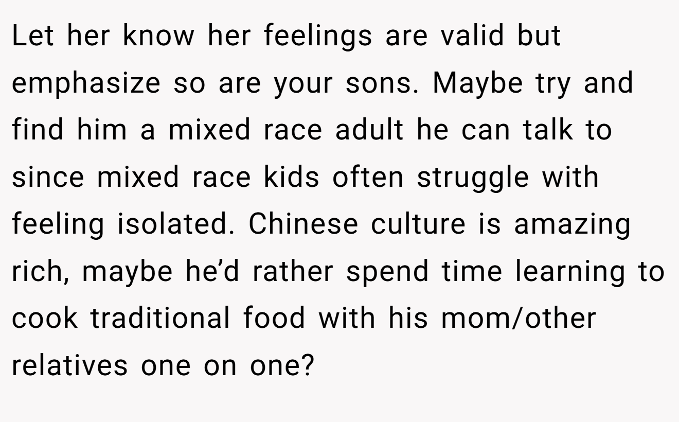 Let her know her feelings are valid but emphasize so are your sons. Maybe try and find him a mixed race adult he can talk to since mixed race kids often struggle with feeling isolated. Chinese culture is amazing rich, maybe he’d rather spend time learning to cook traditional food with his mom/other relatives one on one?
