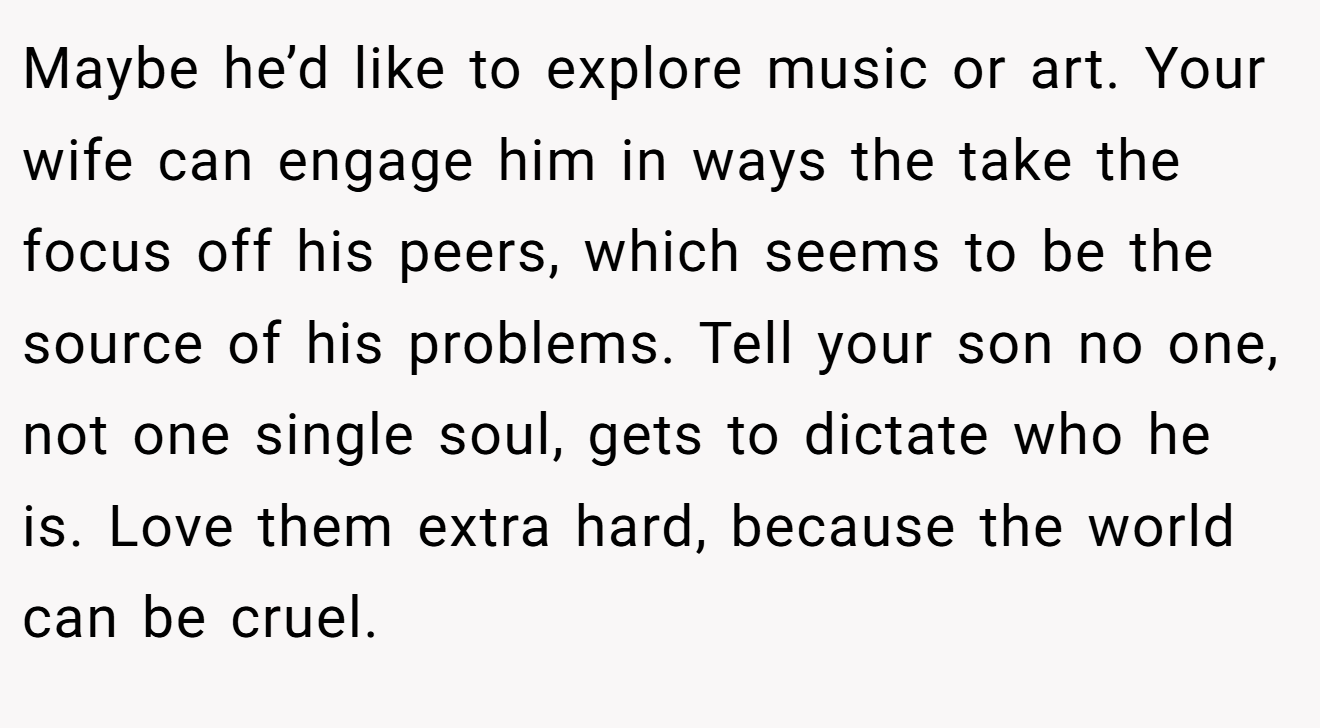 Maybe he’d like to explore music or art. Your wife can engage him in ways the take the focus off his peers, which seems to be the source of his problems. Tell your son no one, not one single soul, gets to dictate who he is. Love them extra hard, because the world can be cruel.