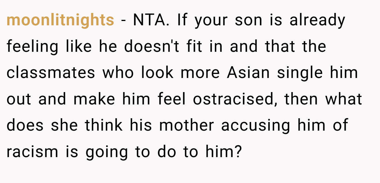moonlitnights − NTA. If your son is already feeling like he doesn't fit in and that the classmates who look more Asian single him out and make him feel ostracised, then what does she think his mother accusing him of racism is going to do to him?