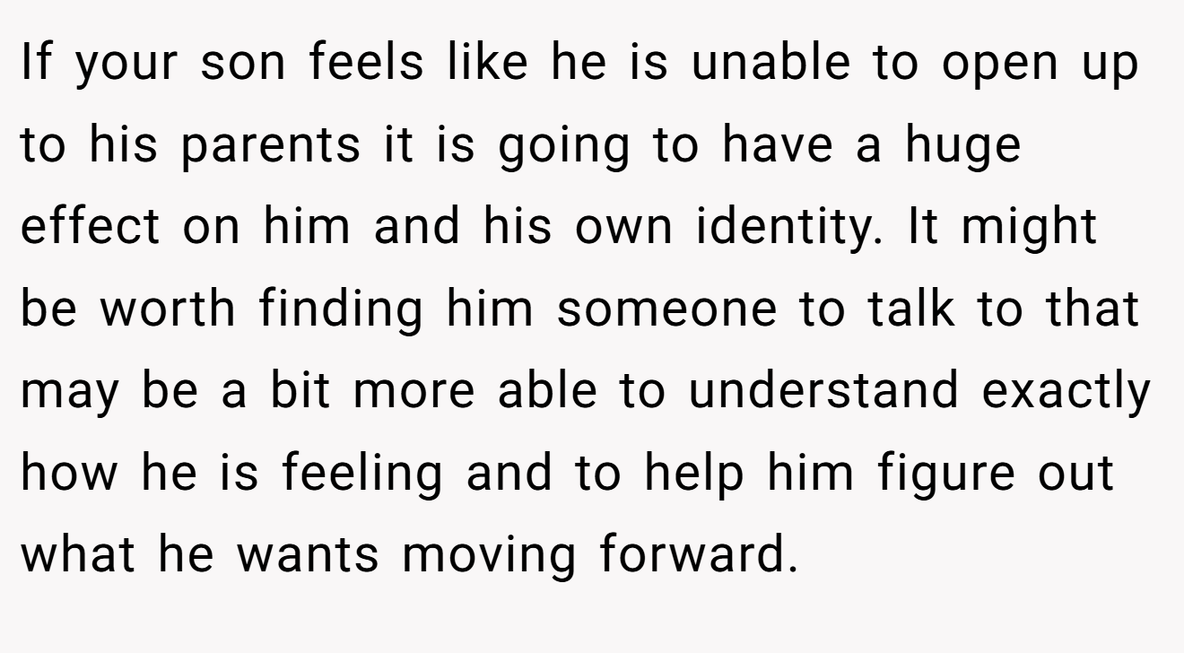 If your son feels like he is unable to open up to his parents it is going to have a huge effect on him and his own identity. It might be worth finding him someone to talk to that may be a bit more able to understand exactly how he is feeling and to help him figure out what he wants moving forward.