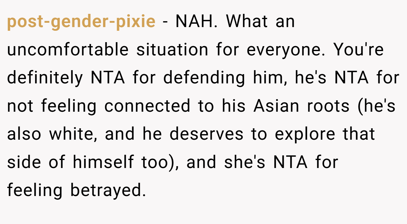 post-gender-pixie − NAH. What an uncomfortable situation for everyone. You're definitely NTA for defending him, he's NTA for not feeling connected to his Asian roots (he's also white, and he deserves to explore that side of himself too), and she's NTA for feeling betrayed.