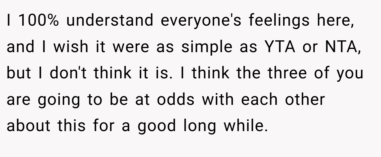 I 100% understand everyone's feelings here, and I wish it were as simple as YTA or NTA, but I don't think it is. I think the three of you are going to be at odds with each other about this for a good long while.