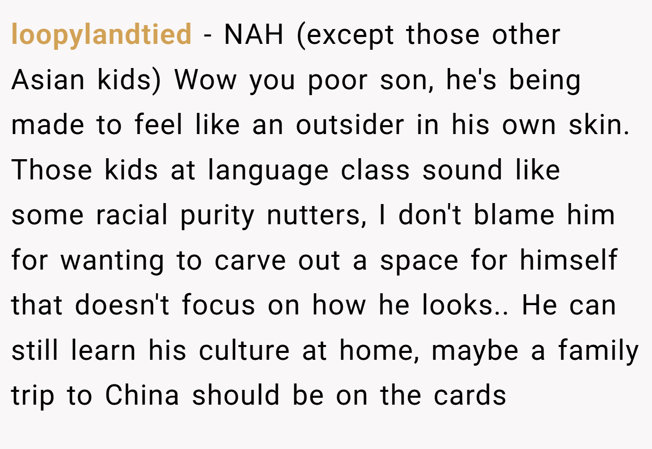 loopylandtied − NAH (except those other Asian kids) Wow you poor son, he's being made to feel like an outsider in his own skin. Those kids at language class sound like some racial purity nutters, I don't blame him for wanting to carve out a space for himself that doesn't focus on how he looks.. He can still learn his culture at home, maybe a family trip to China should be on the cards