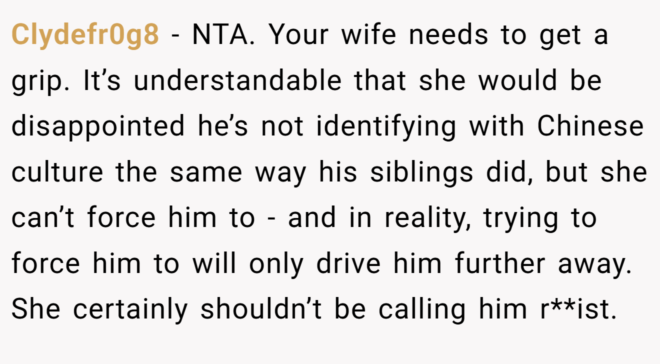 Clydefr0g8 − NTA. Your wife needs to get a grip. It’s understandable that she would be disappointed he’s not identifying with Chinese culture the same way his siblings did, but she can’t force him to - and in reality, trying to force him to will only drive him further away. She certainly shouldn’t be calling him r**ist.
