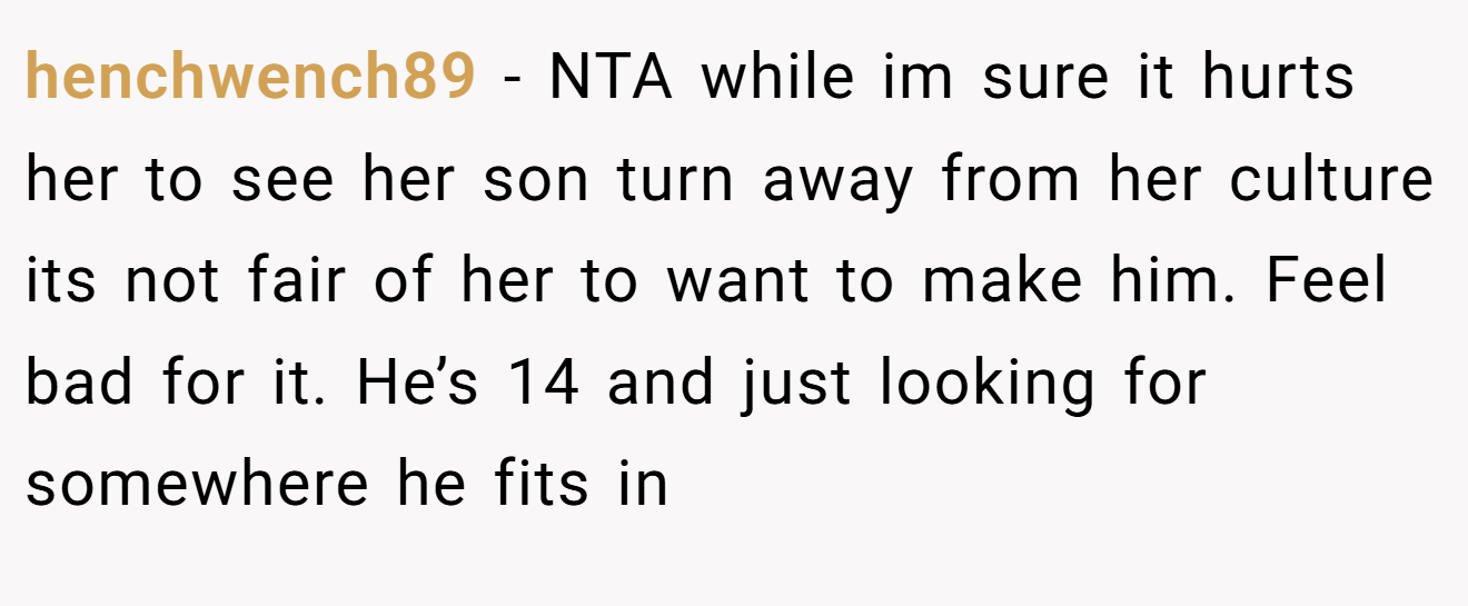 henchwench89 − NTA while im sure it hurts her to see her son turn away from her culture its not fair of her to want to make him. Feel bad for it. He’s 14 and just looking for somewhere he fits in