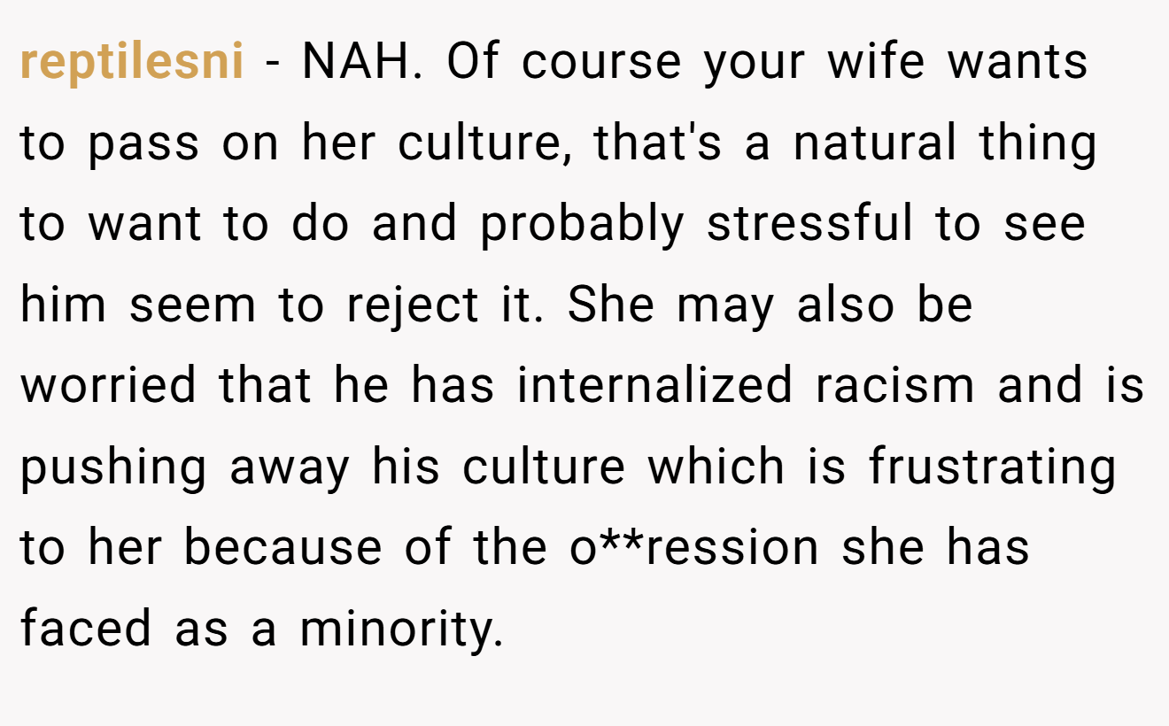 reptilesni − NAH. Of course your wife wants to pass on her culture, that's a natural thing to want to do and probably stressful to see him seem to reject it. She may also be worried that he has internalized racism and is pushing away his culture which is frustrating to her because of the o**ression she has faced as a minority.
