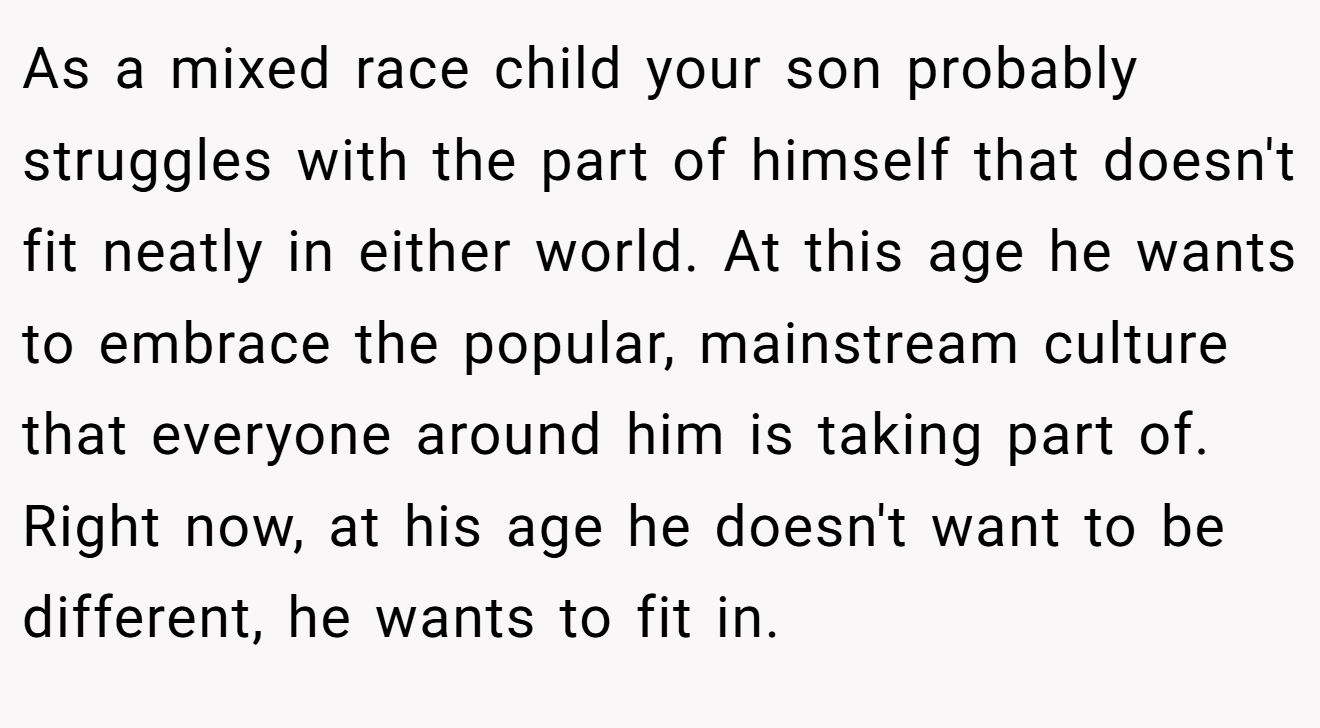 As a mixed race child your son probably struggles with the part of himself that doesn't fit neatly in either world. At this age he wants to embrace the popular, mainstream culture that everyone around him is taking part of. Right now, at his age he doesn't want to be different, he wants to fit in.