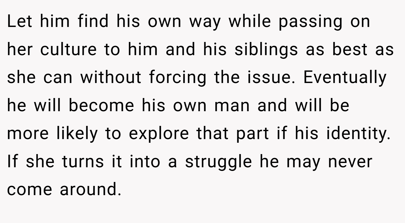 Let him find his own way while passing on her culture to him and his siblings as best as she can without forcing the issue. Eventually he will become his own man and will be more likely to explore that part if his identity. If she turns it into a struggle he may never come around.