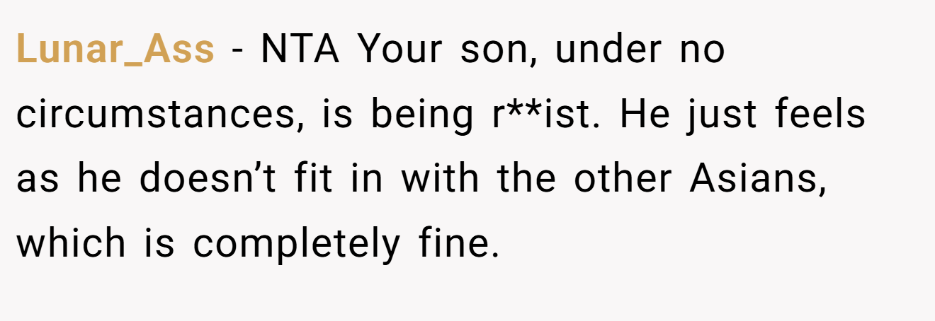 Lunar_Ass − NTA Your son, under no circumstances, is being r**ist. He just feels as he doesn’t fit in with the other Asians, which is completely fine.