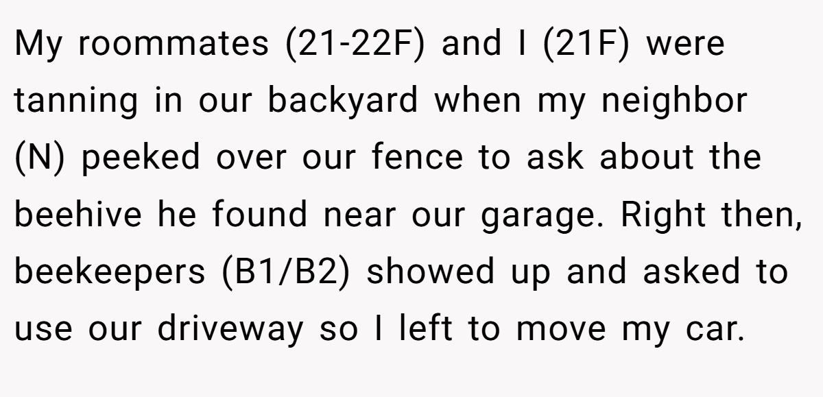 My roommates (21-22F) and I (21F) were tanning in our backyard when my neighbor (N) peeked over our fence to ask about the beehive he found near our garage. Right then, beekeepers (B1/B2) showed up and asked to use our driveway so I left to move my car.