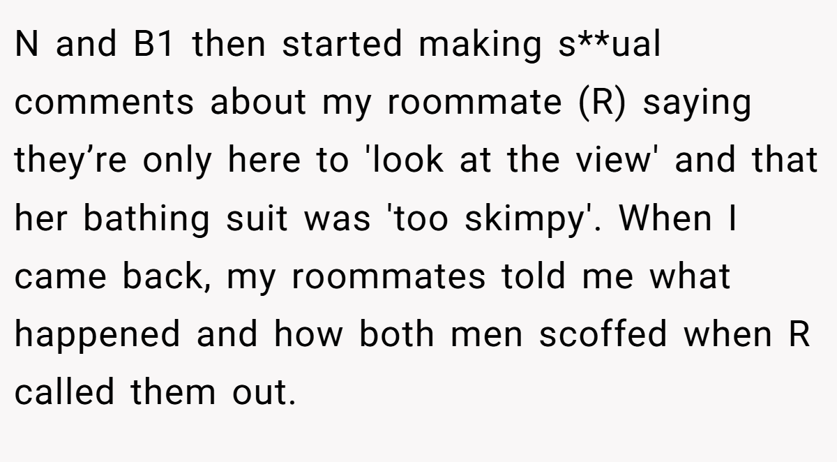 N and B1 then started making s**ual comments about my roommate (R) saying they’re only here to 'look at the view' and that her bathing suit was 'too skimpy'. When I came back, my roommates told me what happened and how both men scoffed when R called them out.