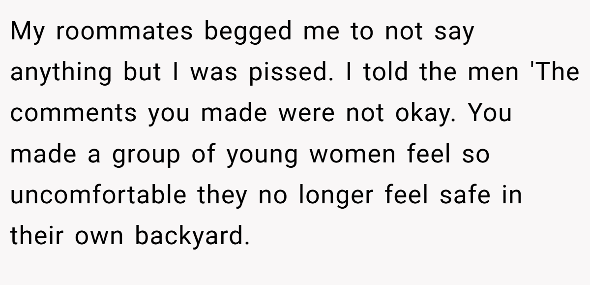 My roommates begged me to not say anything but I was pissed. I told the men 'The comments you made were not okay. You made a group of young women feel so uncomfortable they no longer feel safe in their own backyard.