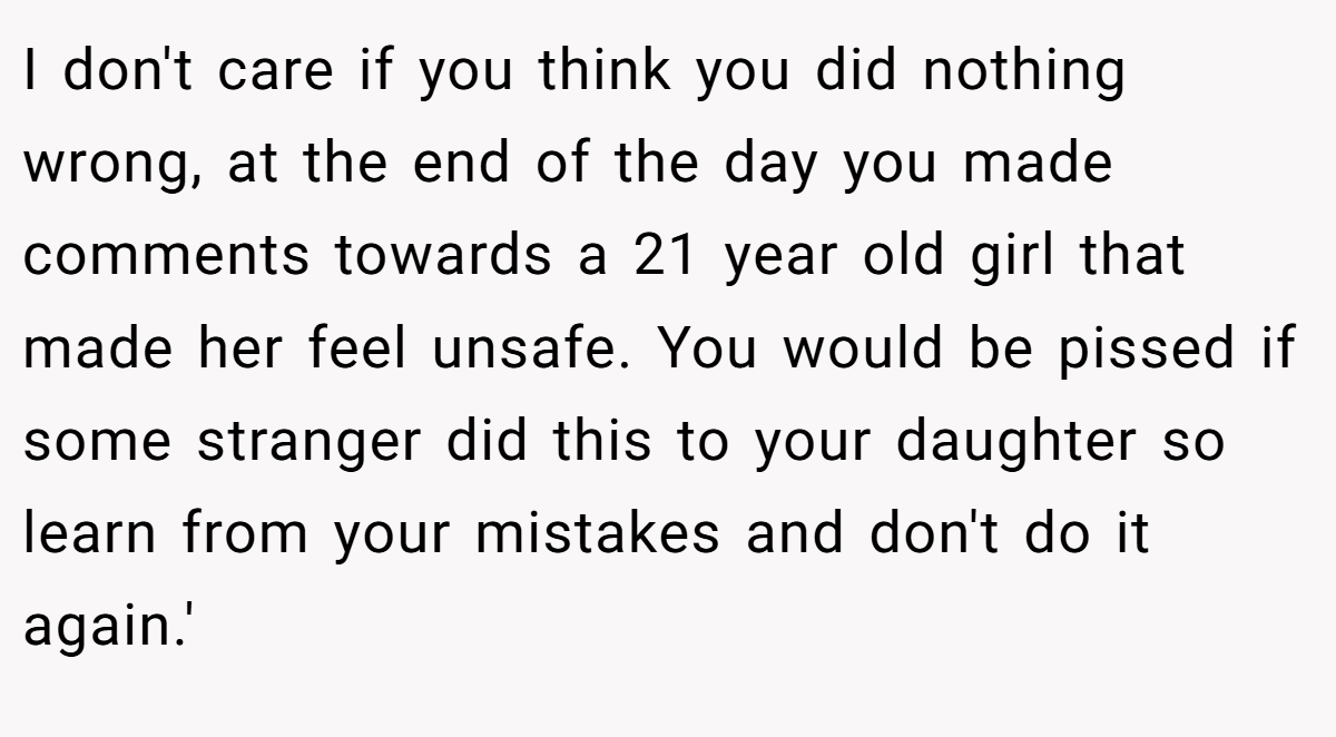 I don't care if you think you did nothing wrong, at the end of the day you made comments towards a 21 year old girl that made her feel unsafe. You would be pissed if some stranger did this to your daughter so learn from your mistakes and don't do it again.'