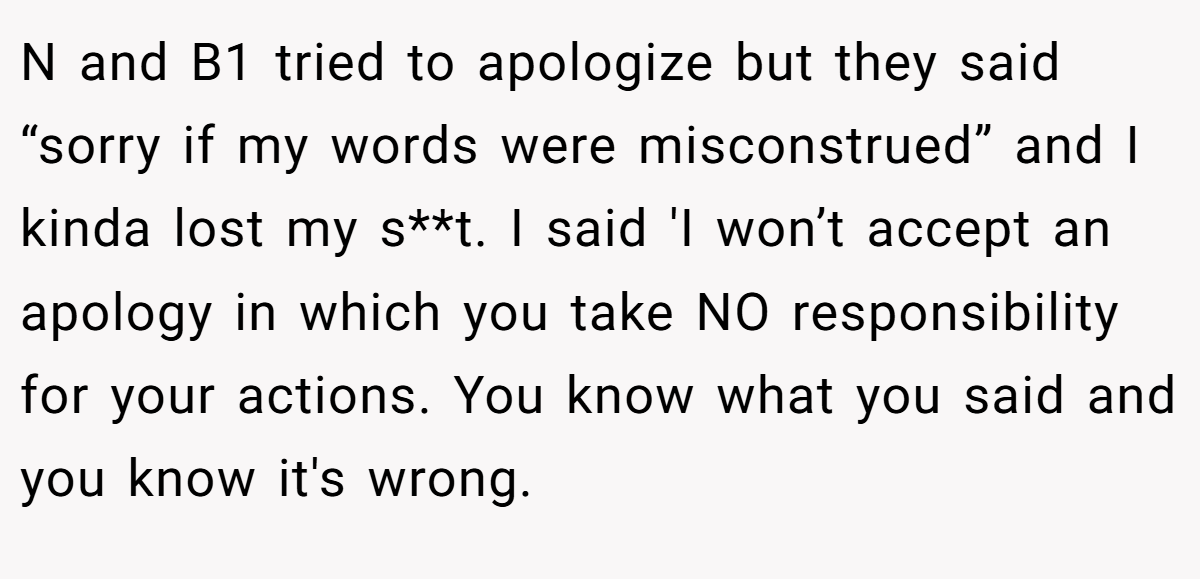 N and B1 tried to apologize but they said “sorry if my words were misconstrued” and I kinda lost my s**t. I said 'I won’t accept an apology in which you take NO responsibility for your actions. You know what you said and you know it's wrong.