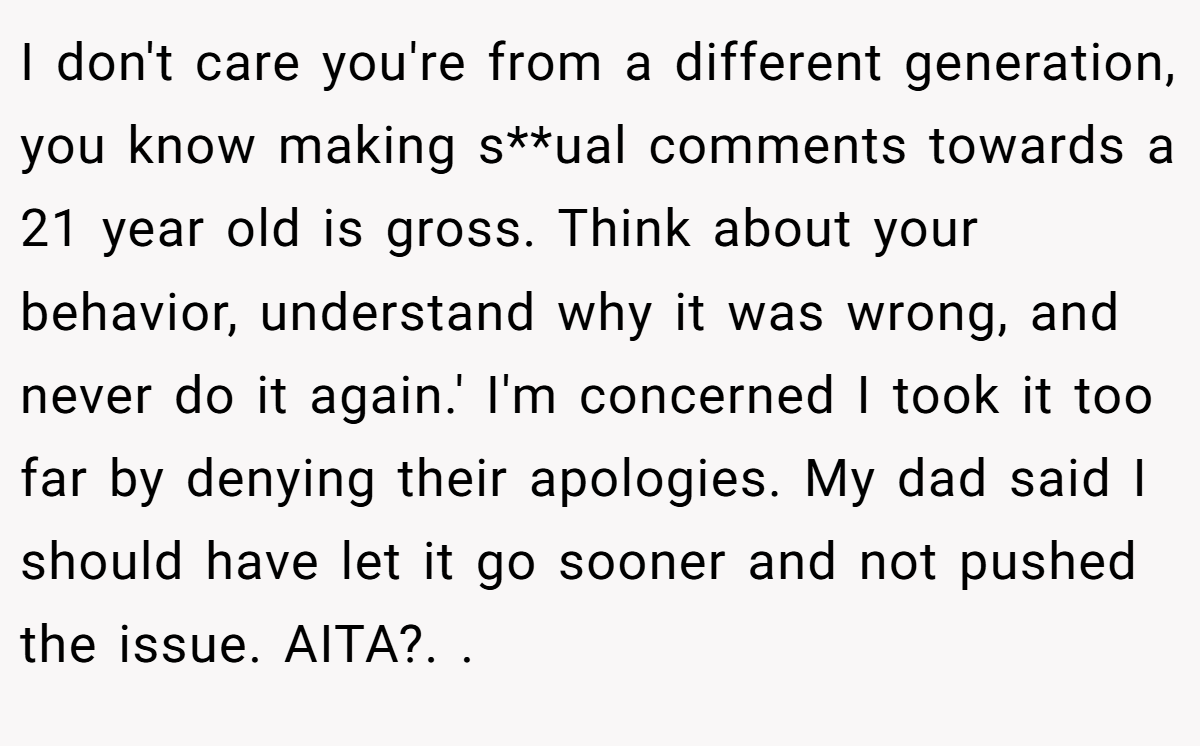 I don't care you're from a different generation, you know making s**ual comments towards a 21 year old is gross. Think about your behavior, understand why it was wrong, and never do it again.' I'm concerned I took it too far by denying their apologies. My dad said I should have let it go sooner and not pushed the issue. AITA?. ​.