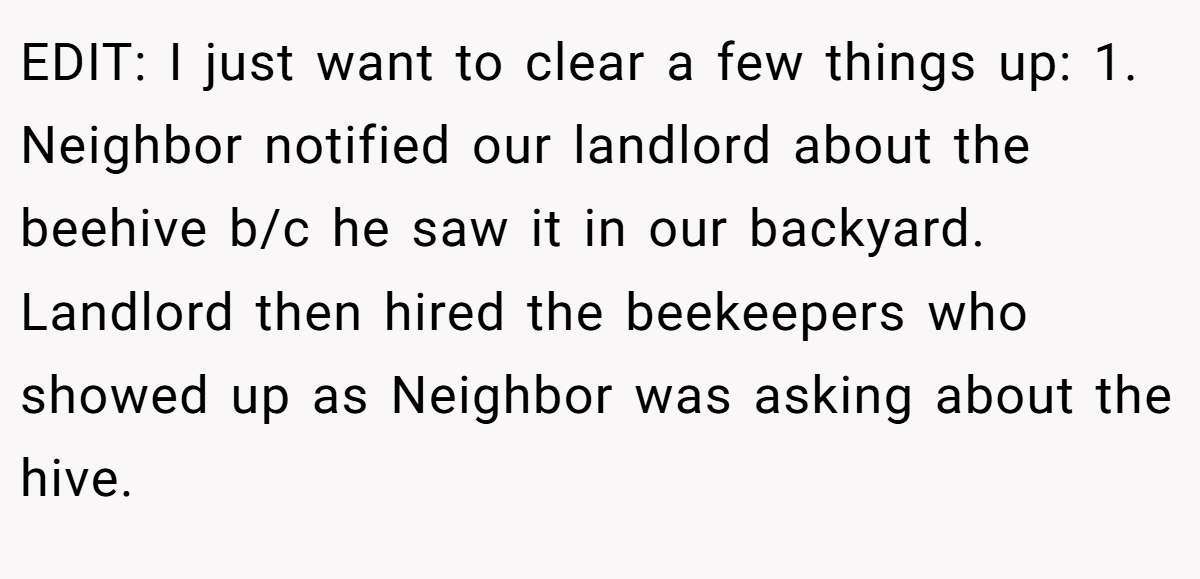 EDIT: I just want to clear a few things up: 1. Neighbor notified our landlord about the beehive b/c he saw it in our backyard. Landlord then hired the beekeepers who showed up as Neighbor was asking about the hive.