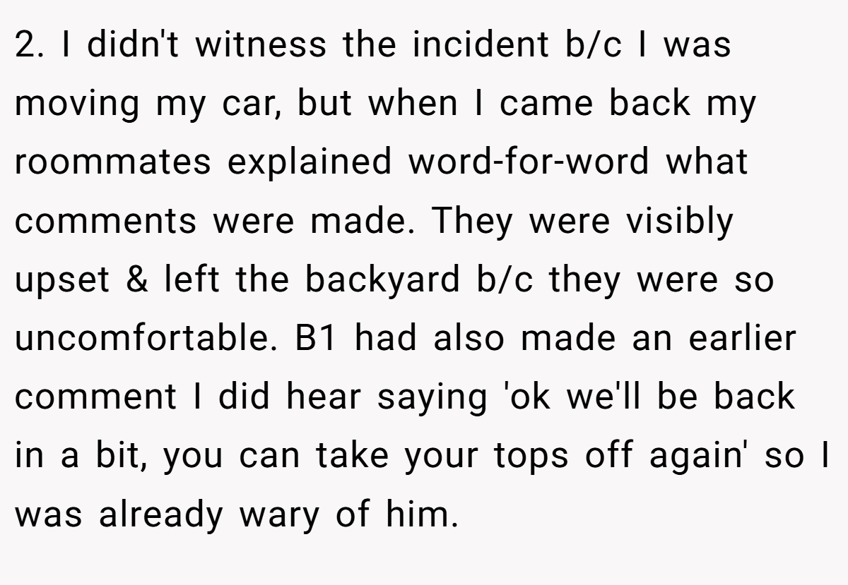 2. I didn't witness the incident b/c I was moving my car, but when I came back my roommates explained word-for-word what comments were made. They were visibly upset & left the backyard b/c they were so uncomfortable. B1 had also made an earlier comment I did hear saying 'ok we'll be back in a bit, you can take your tops off again' so I was already wary of him.