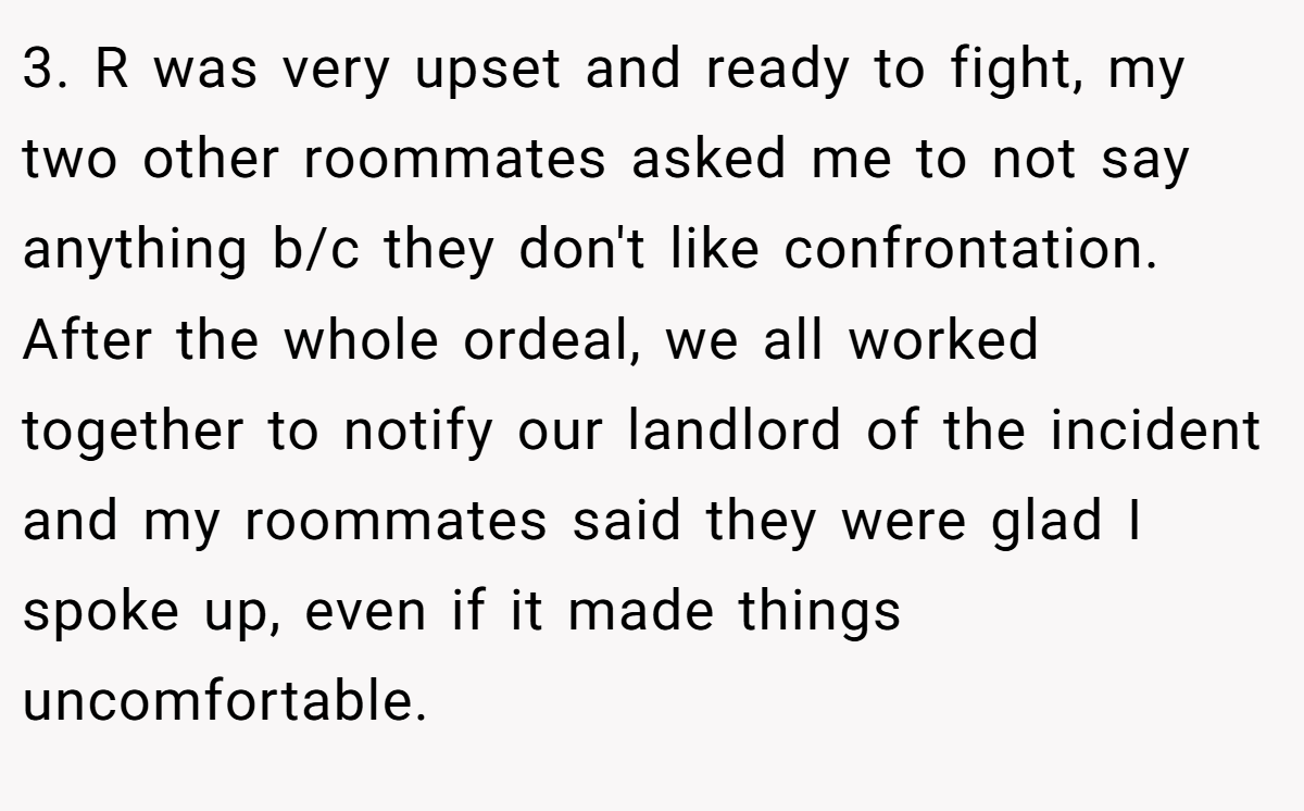 3. R was very upset and ready to fight, my two other roommates asked me to not say anything b/c they don't like confrontation. After the whole ordeal, we all worked together to notify our landlord of the incident and my roommates said they were glad I spoke up, even if it made things uncomfortable.