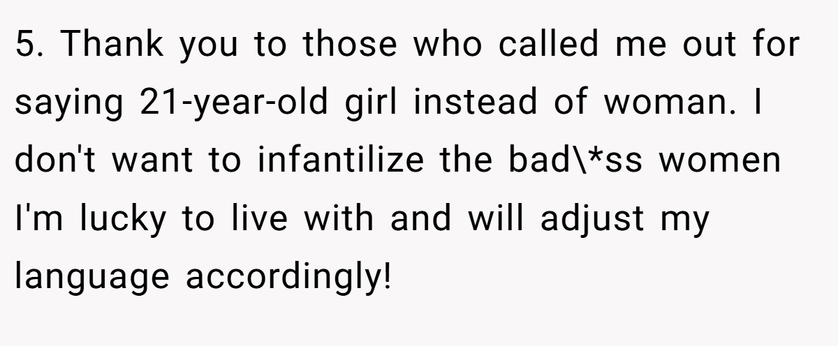 5. Thank you to those who called me out for saying 21-year-old girl instead of woman. I don't want to infantilize the bad\*ss women I'm lucky to live with and will adjust my language accordingly!