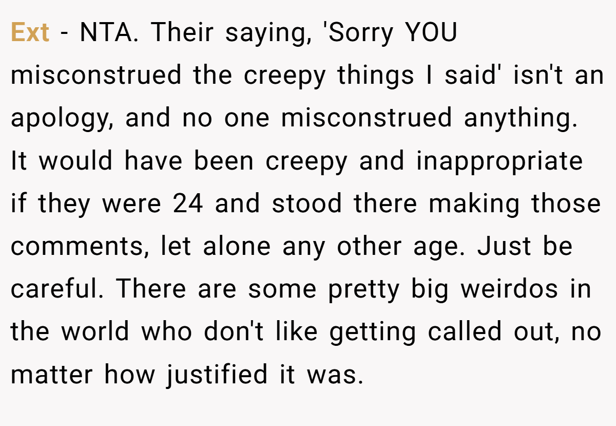 Ext − NTA. Their saying, 'Sorry YOU misconstrued the creepy things I said' isn't an apology, and no one misconstrued anything. It would have been creepy and inappropriate if they were 24 and stood there making those comments, let alone any other age. Just be careful. There are some pretty big weirdos in the world who don't like getting called out, no matter how justified it was.