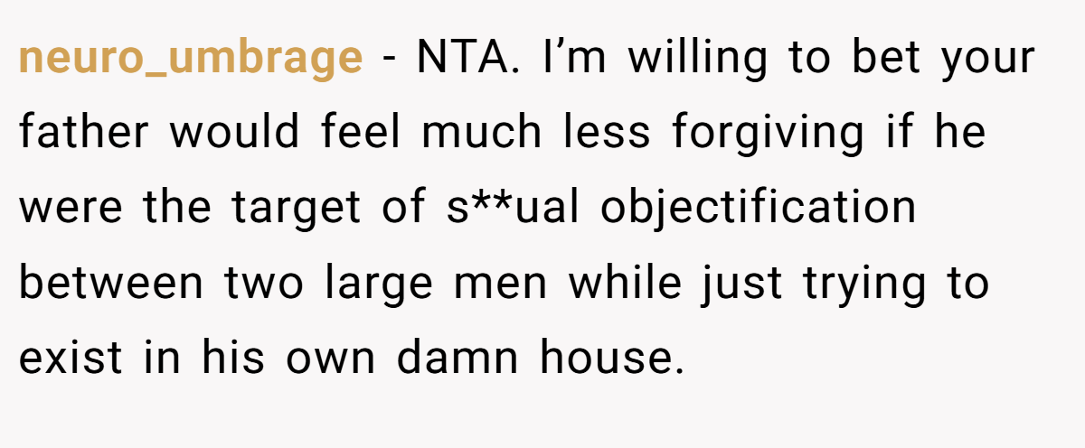 neuro_umbrage − NTA. I’m willing to bet your father would feel much less forgiving if he were the target of s**ual objectification between two large men while just trying to exist in his own damn house.