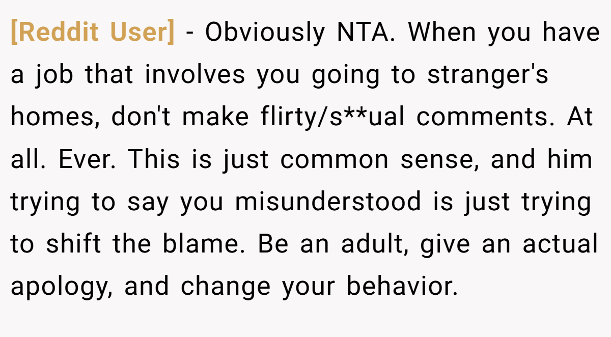 [Reddit User] − Obviously NTA. When you have a job that involves you going to stranger's homes, don't make flirty/s**ual comments. At all. Ever. This is just common sense, and him trying to say you misunderstood is just trying to shift the blame. Be an adult, give an actual apology, and change your behavior.