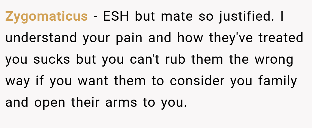 Zygomaticus − ESH but mate so justified. I understand your pain and how they've treated you sucks but you can't rub them the wrong way if you want them to consider you family and open their arms to you.