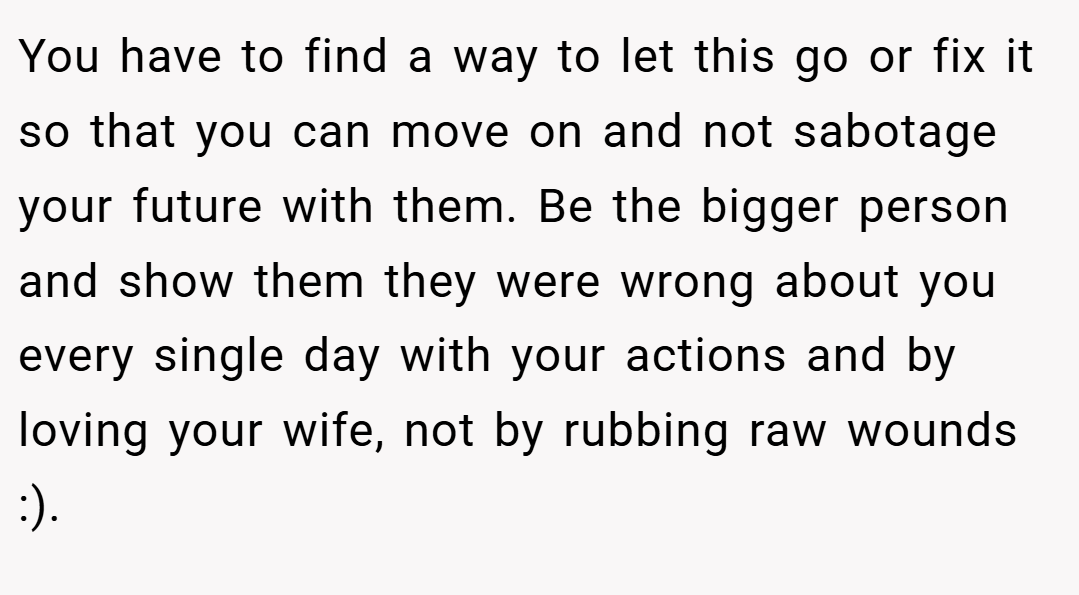 You have to find a way to let this go or fix it so that you can move on and not sabotage your future with them. Be the bigger person and show them they were wrong about you every single day with your actions and by loving your wife, not by rubbing raw wounds :).