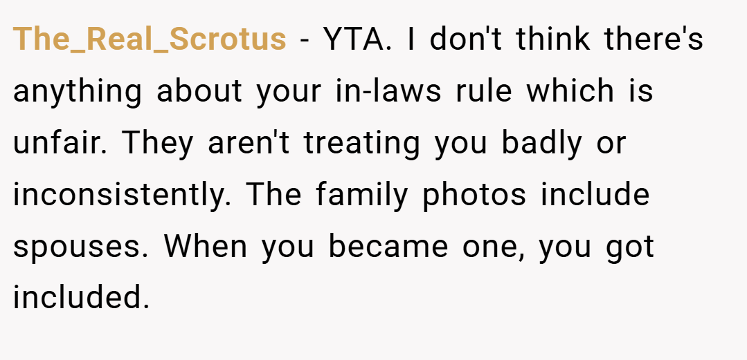 The_Real_Scrotus − YTA. I don't think there's anything about your in-laws rule which is unfair. They aren't treating you badly or inconsistently. The family photos include spouses. When you became one, you got included.