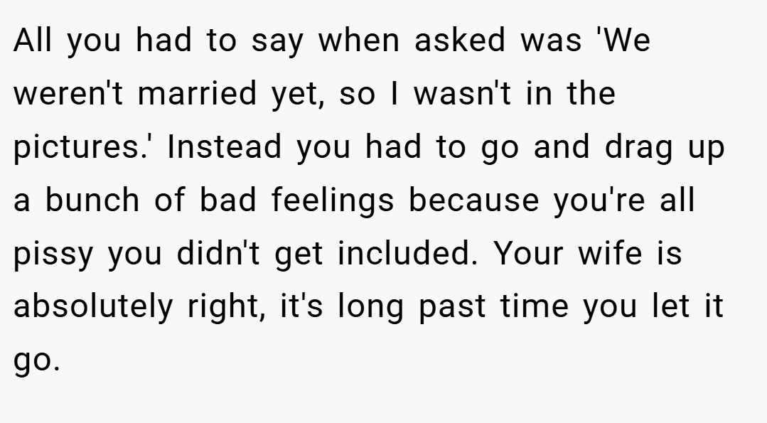 All you had to say when asked was 'We weren't married yet, so I wasn't in the pictures.' Instead you had to go and drag up a bunch of bad feelings because you're all pissy you didn't get included. Your wife is absolutely right, it's long past time you let it go.