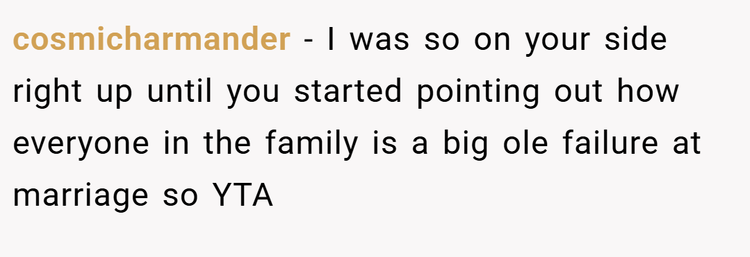 cosmicharmander − I was so on your side right up until you started pointing out how everyone in the family is a big ole failure at marriage so YTA