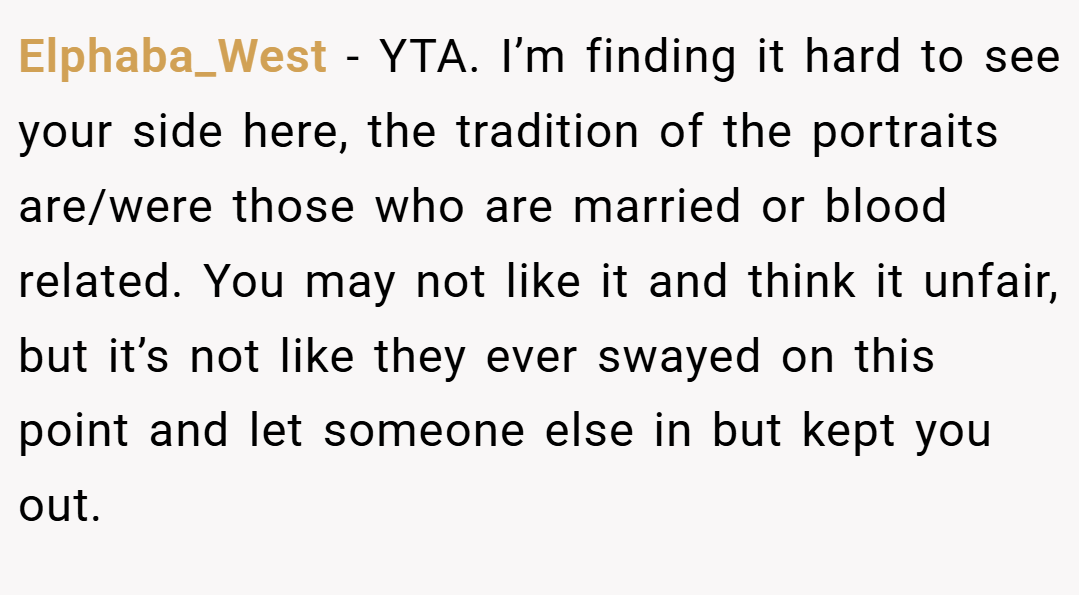 Elphaba_West − YTA. I’m finding it hard to see your side here, the tradition of the portraits are/were those who are married or blood related. You may not like it and think it unfair, but it’s not like they ever swayed on this point and let someone else in but kept you out.