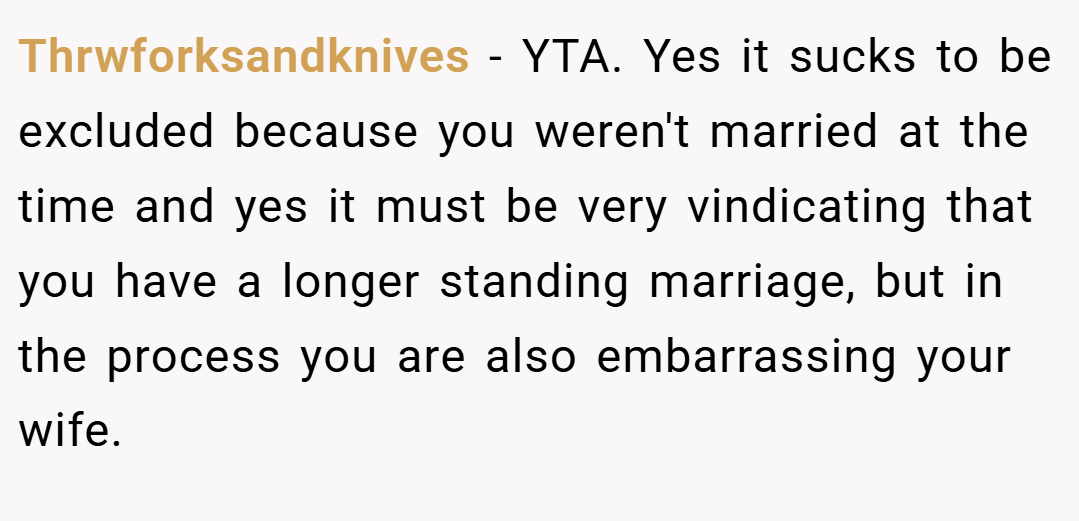 Thrwforksandknives − YTA. Yes it sucks to be excluded because you weren't married at the time and yes it must be very vindicating that you have a longer standing marriage, but in the process you are also embarrassing your wife.
