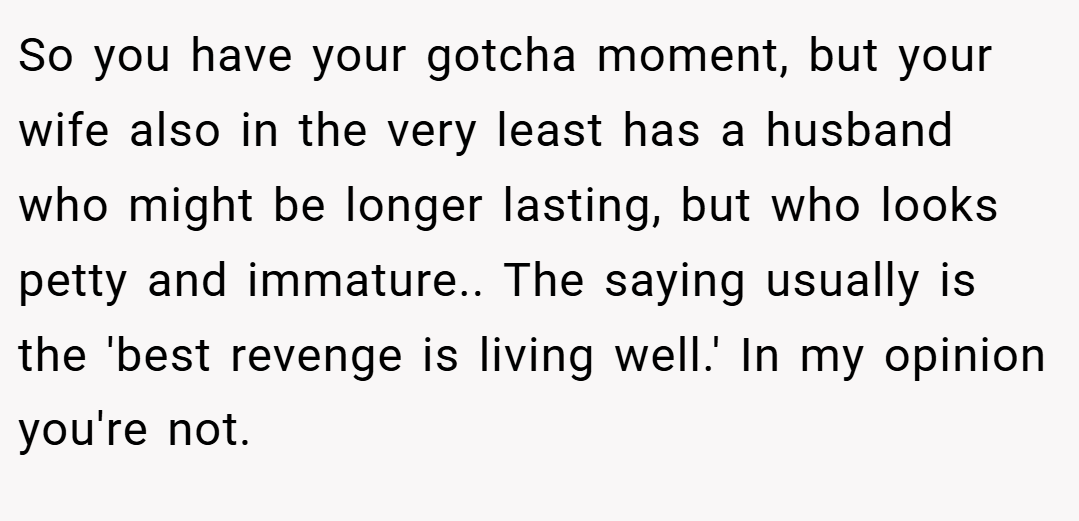 So you have your gotcha moment, but your wife also in the very least has a husband who might be longer lasting, but who looks petty and immature.. The saying usually is the 'best revenge is living well.' In my opinion you're not.
