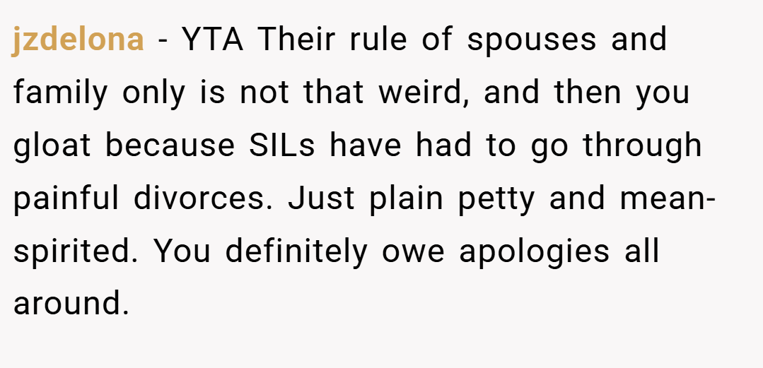 jzdelona − YTA Their rule of spouses and family only is not that weird, and then you gloat because SILs have had to go through painful divorces. Just plain petty and mean-spirited. You definitely owe apologies all around.