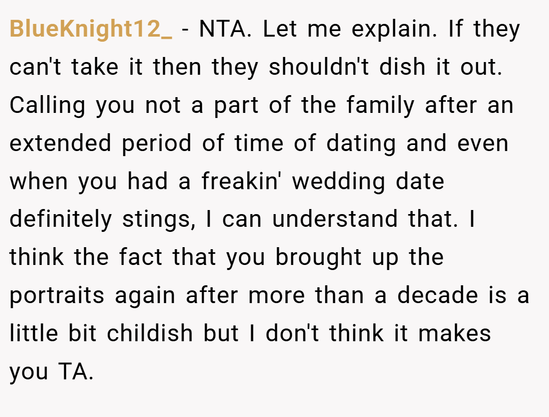 BlueKnight12_ − NTA. Let me explain. If they can't take it then they shouldn't dish it out. Calling you not a part of the family after an extended period of time of dating and even when you had a freakin' wedding date definitely stings, I can understand that. I think the fact that you brought up the portraits again after more than a decade is a little bit childish but I don't think it makes you TA.