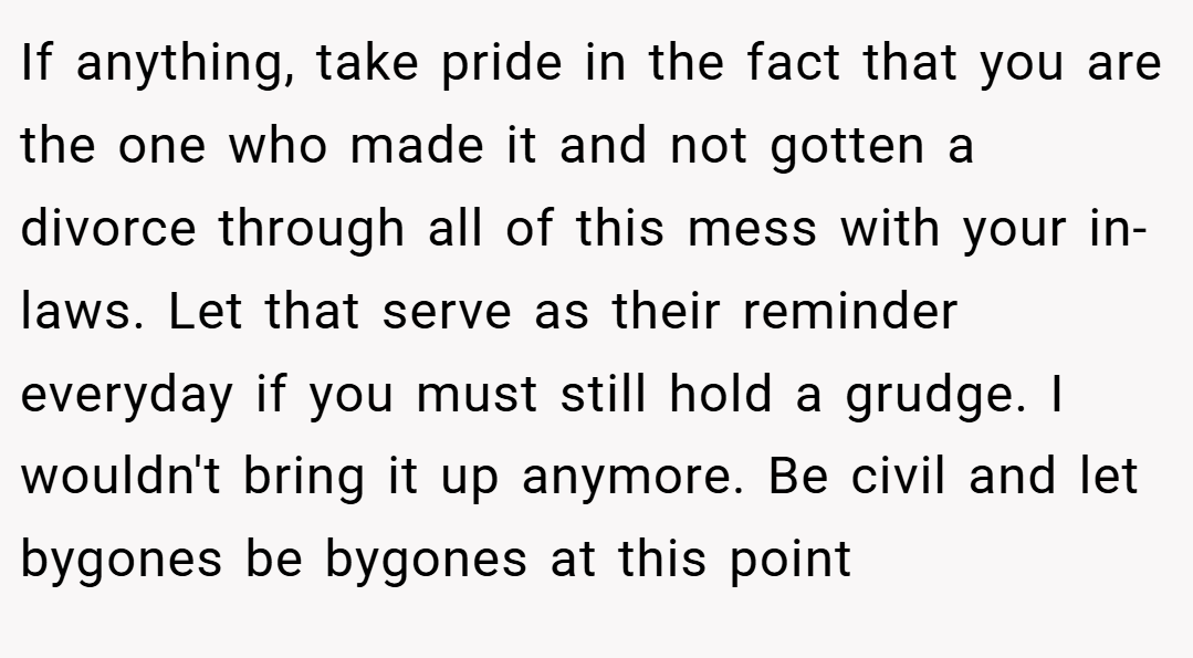 If anything, take pride in the fact that you are the one who made it and not gotten a divorce through all of this mess with your in-laws. Let that serve as their reminder everyday if you must still hold a grudge. I wouldn't bring it up anymore. Be civil and let bygones be bygones at this point