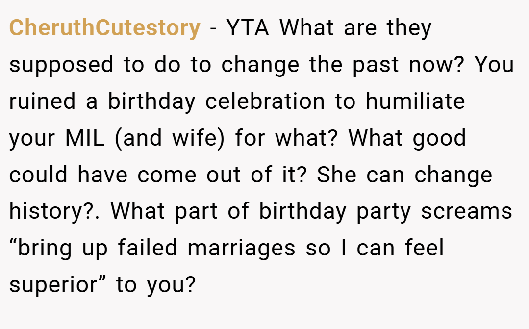 CheruthCutestory − YTA What are they supposed to do to change the past now? You ruined a birthday celebration to humiliate your MIL (and wife) for what? What good could have come out of it? She can change history?. What part of birthday party screams “bring up failed marriages so I can feel superior” to you?