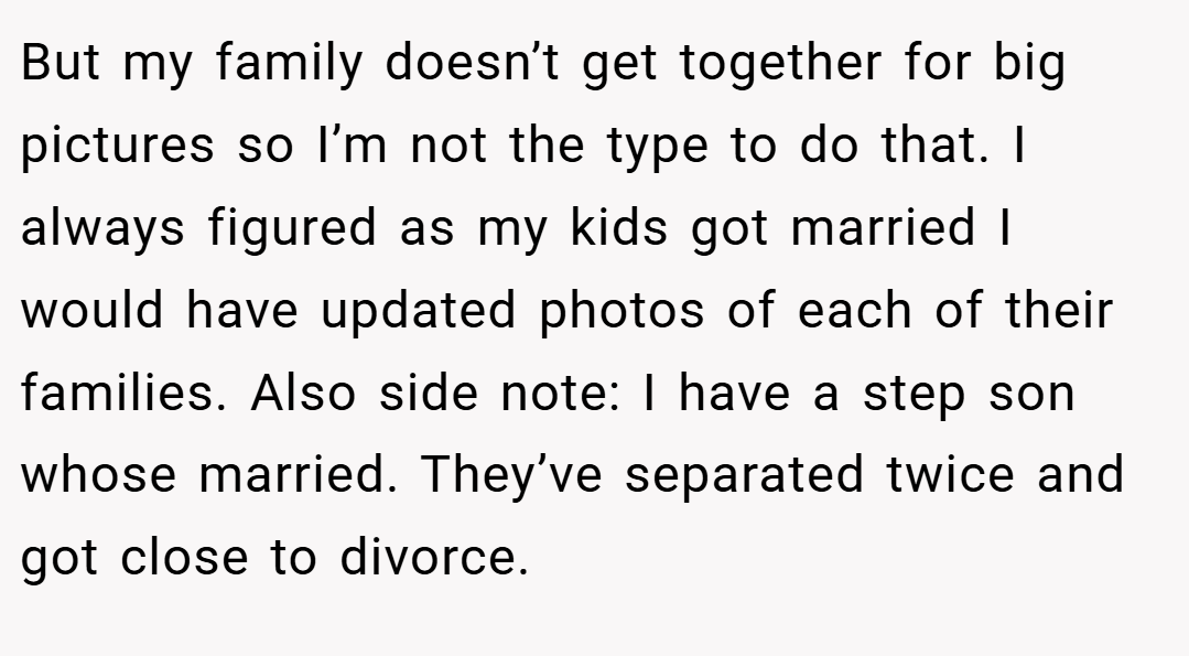 But my family doesn’t get together for big pictures so I’m not the type to do that. I always figured as my kids got married I would have updated photos of each of their families. Also side note: I have a step son whose married. They’ve separated twice and got close to divorce.