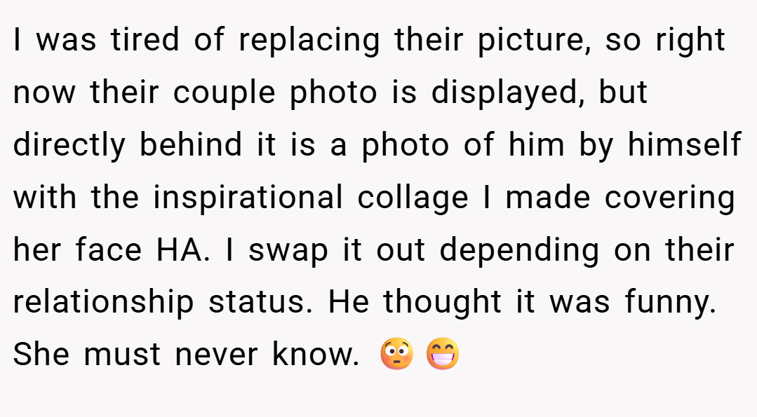 I was tired of replacing their picture, so right now their couple photo is displayed, but directly behind it is a photo of him by himself with the inspirational collage I made covering her face HA. I swap it out depending on their relationship status. He thought it was funny. She must never know. 😳😁