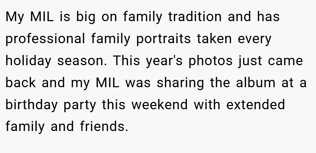 My MIL is big on family tradition and has professional family portraits taken every holiday season. This year's photos just came back and my MIL was sharing the album at a birthday party this weekend with extended family and friends.