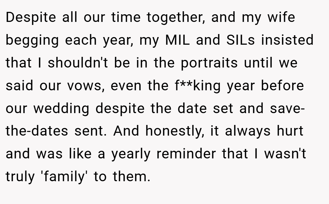 Despite all our time together, and my wife begging each year, my MIL and SILs insisted that I shouldn't be in the portraits until we said our vows, even the f**king year before our wedding despite the date set and save-the-dates sent. And honestly, it always hurt and was like a yearly reminder that I wasn't truly 'family' to them.
