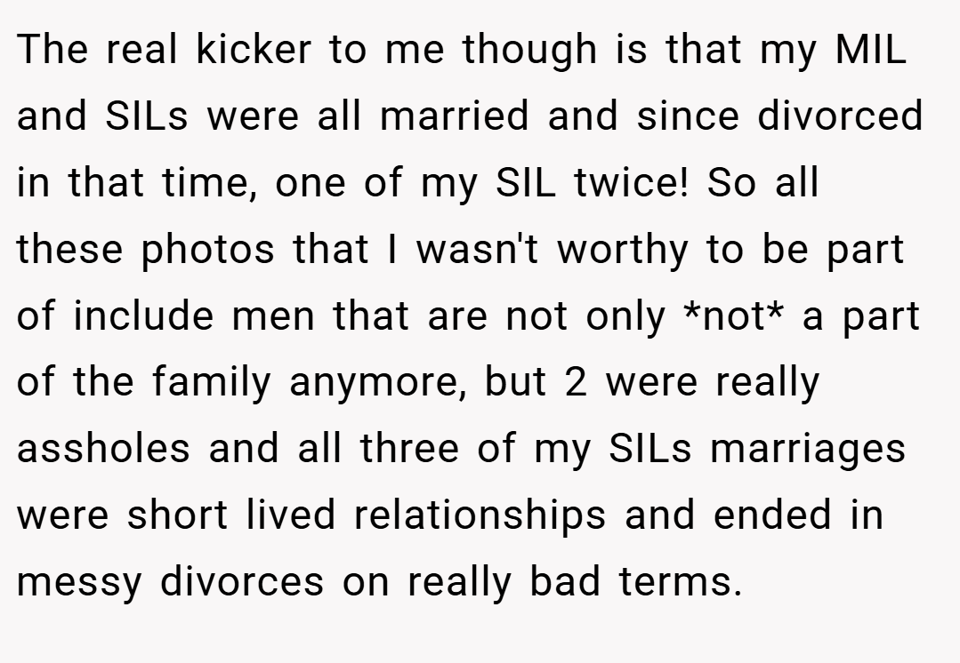 The real kicker to me though is that my MIL and SILs were all married and since divorced in that time, one of my SIL twice! So all these photos that I wasn't worthy to be part of include men that are not only *not* a part of the family anymore, but 2 were really assholes and all three of my SILs marriages were short lived relationships and ended in messy divorces on really bad terms.