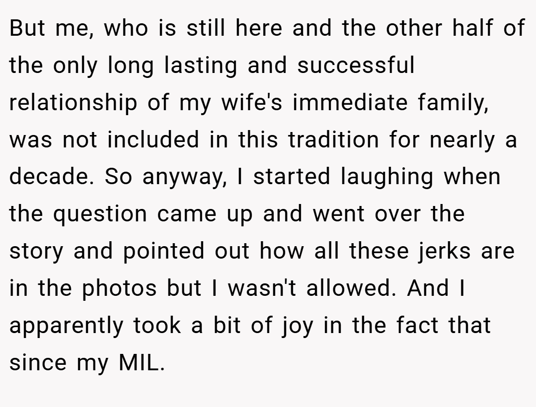But me, who is still here and the other half of the only long lasting and successful relationship of my wife's immediate family, was not included in this tradition for nearly a decade. So anyway, I started laughing when the question came up and went over the story and pointed out how all these jerks are in the photos but I wasn't allowed. And I apparently took a bit of joy in the fact that since my MIL.