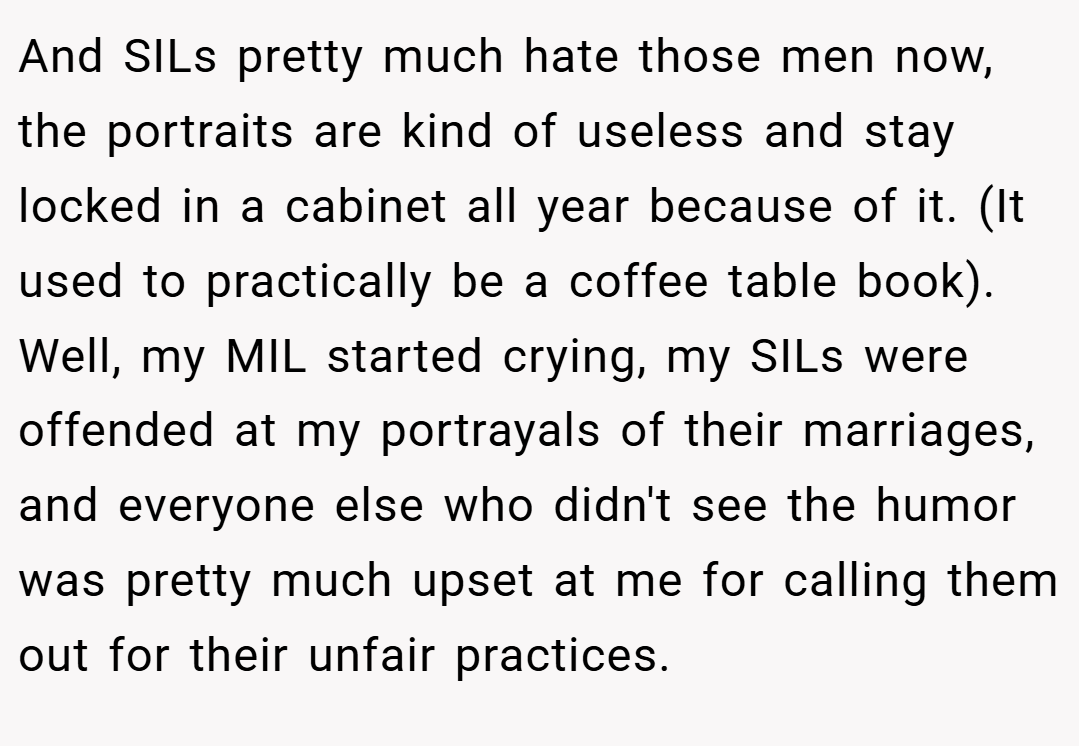 And SILs pretty much hate those men now, the portraits are kind of useless and stay locked in a cabinet all year because of it. (It used to practically be a coffee table book). Well, my MIL started crying, my SILs were offended at my portrayals of their marriages, and everyone else who didn't see the humor was pretty much upset at me for calling them out for their unfair practices.